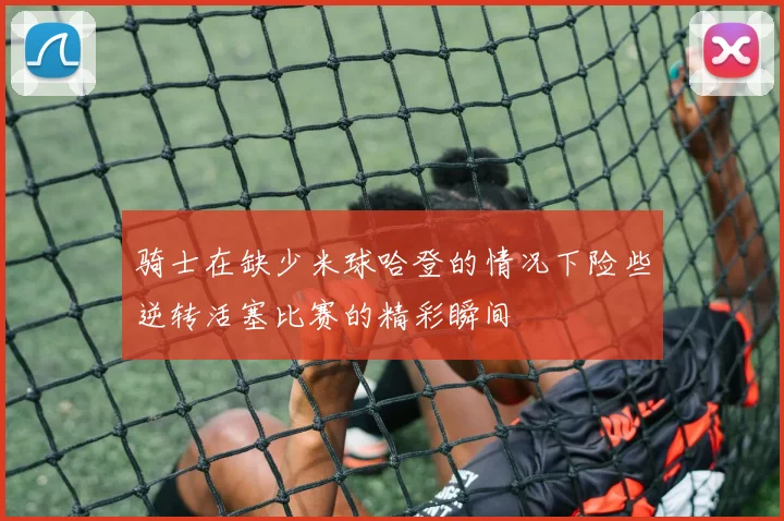 骑士在缺少米球哈登的情况下险些逆转活塞比赛的精彩瞬间