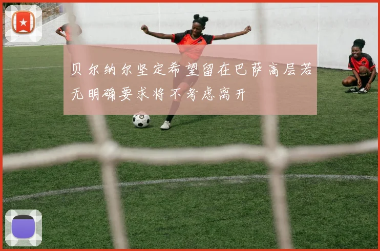 贝尔纳尔坚定希望留在巴萨高层若无明确要求将不考虑离开