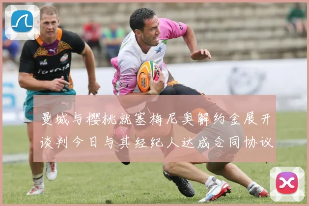 曼城与樱桃就塞梅尼奥解约金展开谈判今日与其经纪人达成合同协议