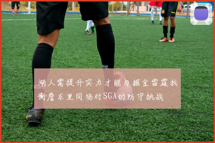 湖人需提升实力才能与掘金雷霆抗衡詹东里同场对SGA的防守挑战
