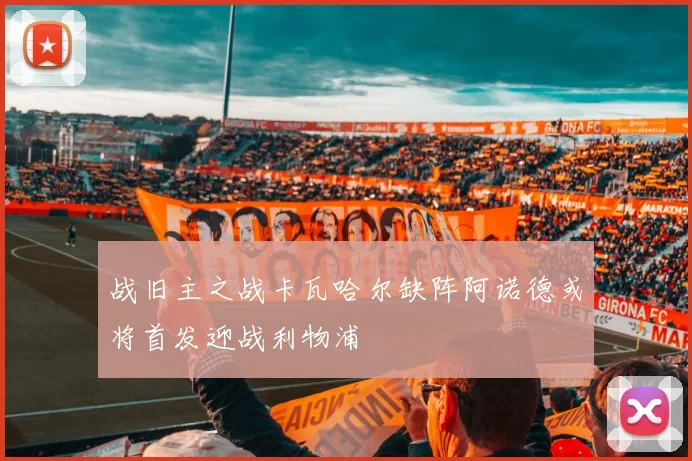 战旧主之战卡瓦哈尔缺阵阿诺德或将首发迎战利物浦