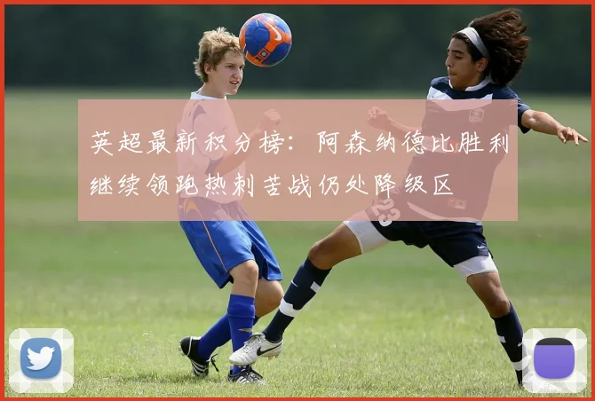 英超最新积分榜：阿森纳德比胜利继续领跑热刺苦战仍处降级区