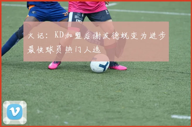 火记：KD加盟后谢泼德蜕变为进步最快球员热门人选