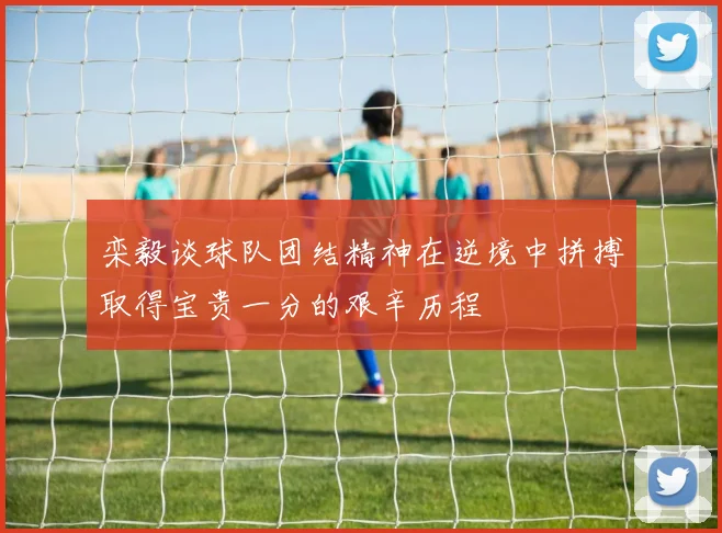 栾毅谈球队团结精神在逆境中拼搏取得宝贵一分的艰辛历程