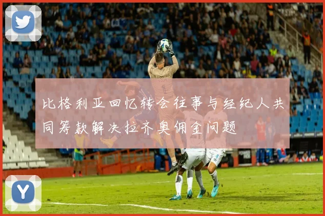 比格利亚回忆转会往事与经纪人共同筹款解决拉齐奥佣金问题