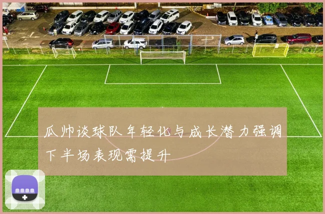 瓜帅谈球队年轻化与成长潜力强调下半场表现需提升
