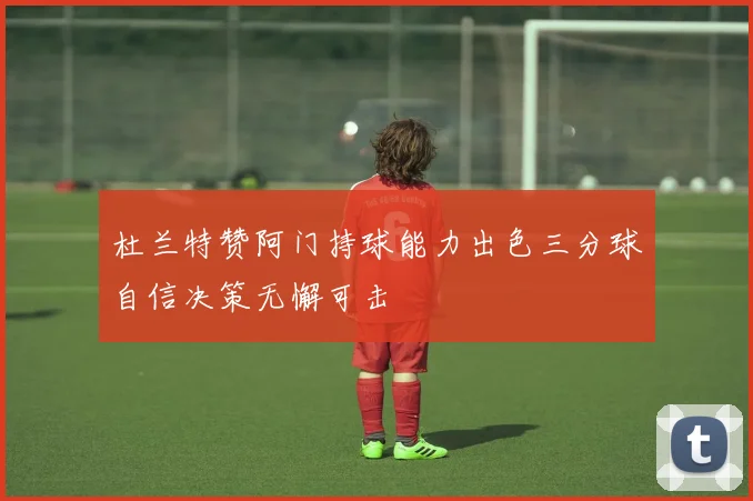 杜兰特赞阿门持球能力出色三分球自信决策无懈可击