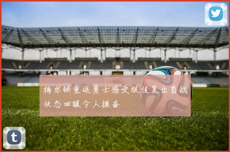 梅尔顿重返勇士感受极佳复出首战状态回暖令人振奋