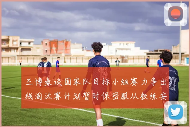 王博豪谈国家队目标小组赛力争出线淘汰赛计划暂时保密服从教练安排