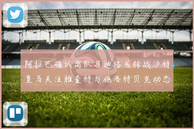 阿拉巴确认离队吕迪格或转战沙特皇马关注雅奎特与施洛特贝克动态