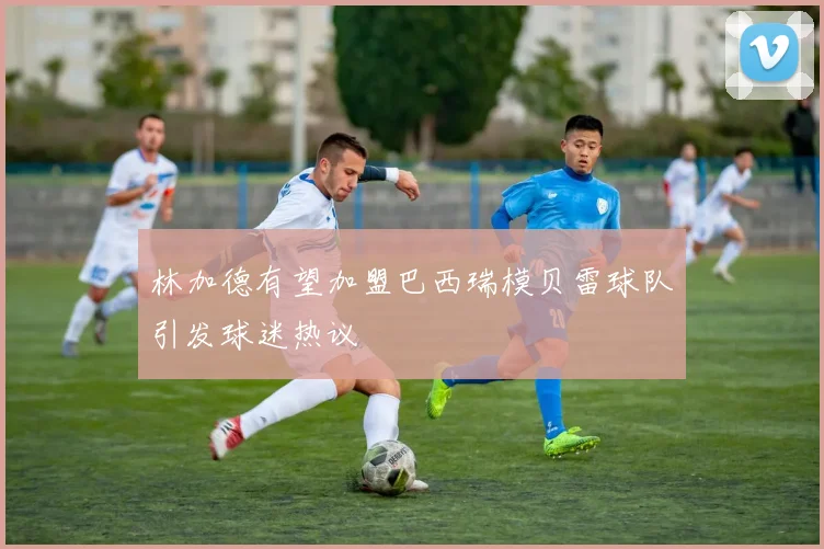 林加德有望加盟巴西瑞模贝雷球队引发球迷热议