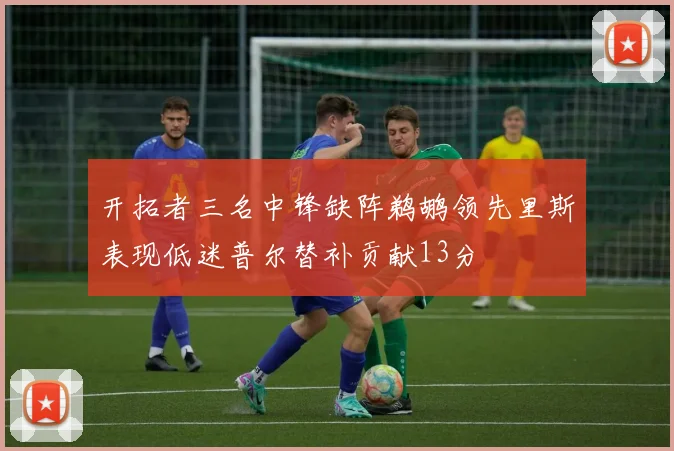 开拓者三名中锋缺阵鹈鹕领先里斯表现低迷普尔替补贡献13分
