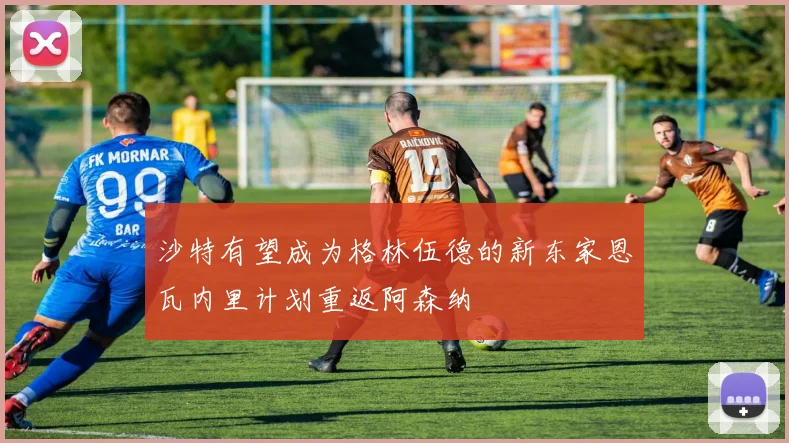 沙特有望成为格林伍德的新东家恩瓦内里计划重返阿森纳