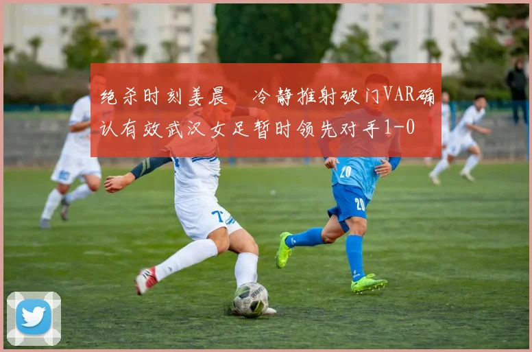 绝杀时刻姜晨璟冷静推射破门VAR确认有效武汉女足暂时领先对手1-0