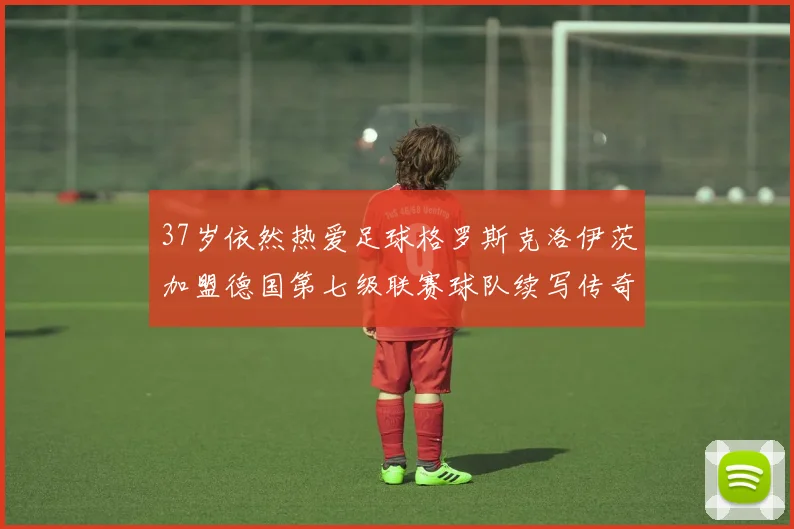 37岁依然热爱足球格罗斯克洛伊茨加盟德国第七级联赛球队续写传奇