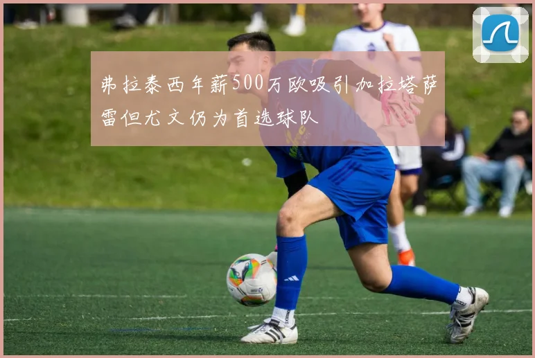 弗拉泰西年薪500万欧吸引加拉塔萨雷但尤文仍为首选球队