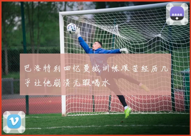 巴洛特利回忆曼城训练艰苦经历几乎让他崩溃无暇喝水