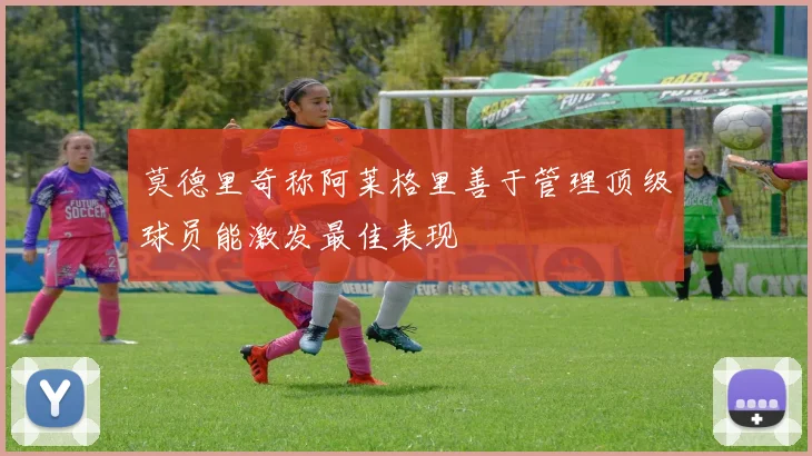 莫德里奇称阿莱格里善于管理顶级球员能激发最佳表现