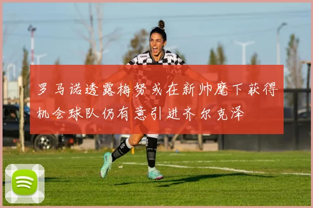 罗马诺透露梅努或在新帅麾下获得机会球队仍有意引进齐尔克泽
