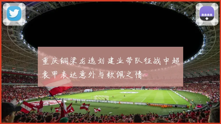 重庆铜梁龙选刘建业带队征战中超袁甲表达意外与钦佩之情