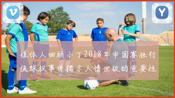 媒体人回顾小丁2018年中国赛独行侠球权事件揭示人情世故的重要性