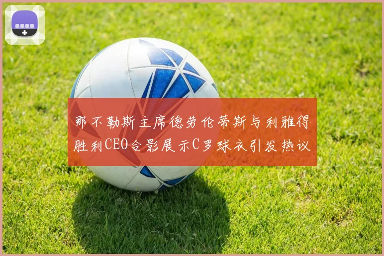 那不勒斯主席德劳伦蒂斯与利雅得胜利CEO合影展示C罗球衣引发热议