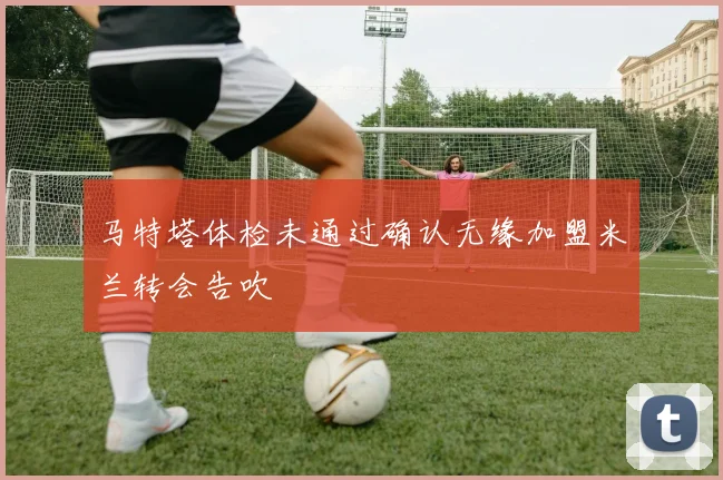 马特塔体检未通过确认无缘加盟米兰转会告吹