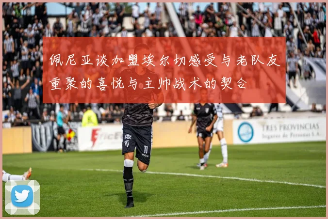 佩尼亚谈加盟埃尔切感受与老队友重聚的喜悦与主帅战术的契合