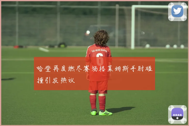 哈登再度燃尽赛场格莱姆斯手肘碰撞引发热议
