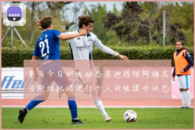 皇马今日训练动态吕迪格琼阿梅尼马斯坦托诺进行个人训练提升状态
