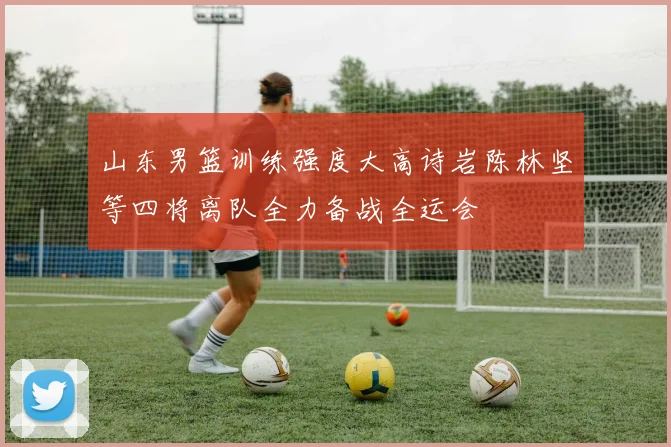 山东男篮训练强度大高诗岩陈林坚等四将离队全力备战全运会