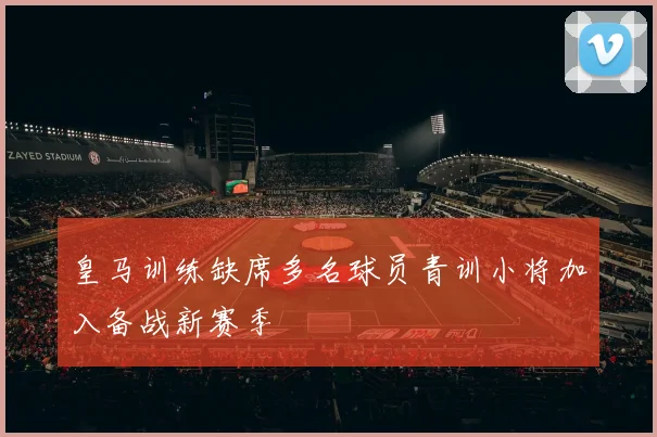 皇马训练缺席多名球员青训小将加入备战新赛季