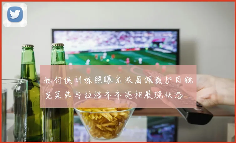 独行侠训练照曝光浓眉佩戴护目镜克莱弗与拉格齐齐亮相展现状态