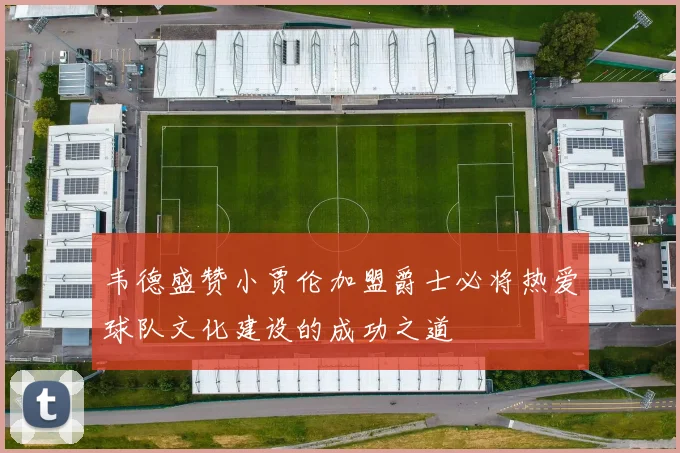 韦德盛赞小贾伦加盟爵士必将热爱球队文化建设的成功之道