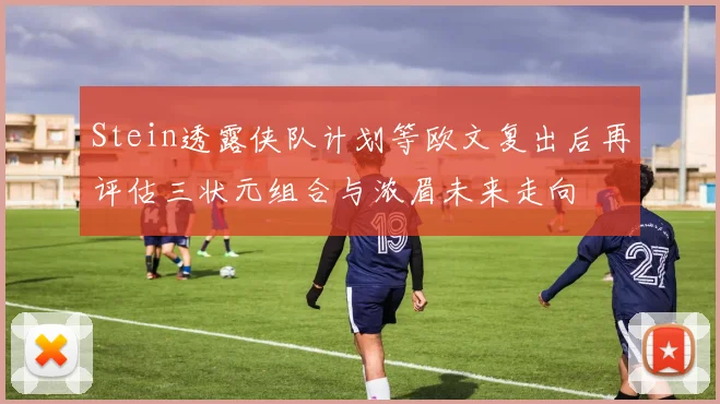 Stein透露侠队计划等欧文复出后再评估三状元组合与浓眉未来走向