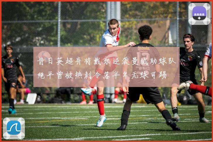 昔日英超弃将戴尔逆袭曼城助球队绝平曾被热刺冷落半年无球可踢