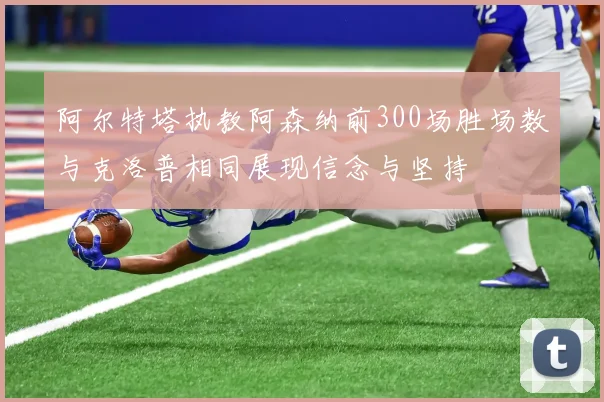 阿尔特塔执教阿森纳前300场胜场数与克洛普相同展现信念与坚持