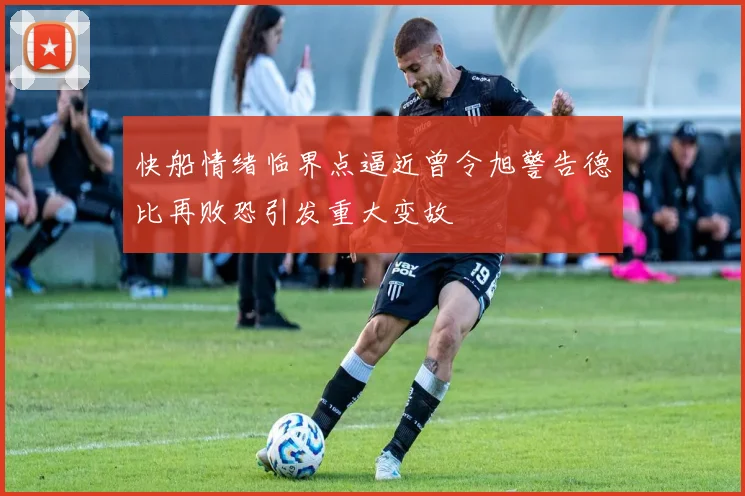 快船情绪临界点逼近曾令旭警告德比再败恐引发重大变故