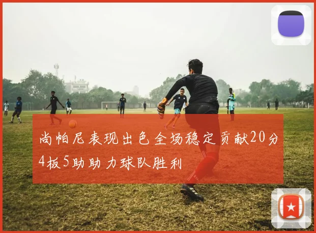 尚帕尼表现出色全场稳定贡献20分4板5助助力球队胜利
